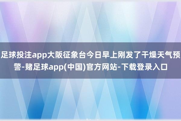 足球投注app大阪征象台今日早上刚发了干燥天气预警-赌足球app(中国)官方网站-下载登录入口