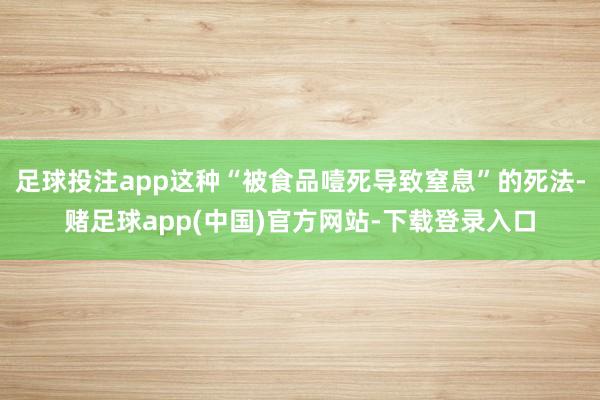 足球投注app这种“被食品噎死导致窒息”的死法-赌足球app(中国)官方网站-下载登录入口