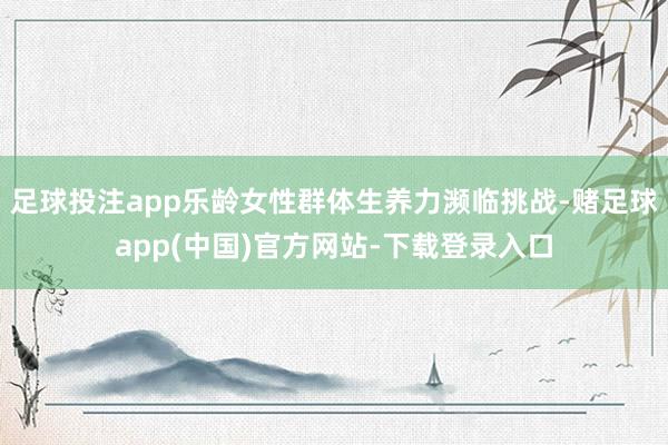 足球投注app乐龄女性群体生养力濒临挑战-赌足球app(中国)官方网站-下载登录入口
