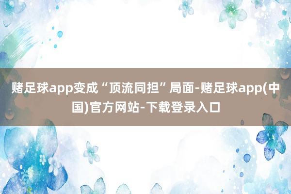 赌足球app变成“顶流同担”局面-赌足球app(中国)官方网站-下载登录入口