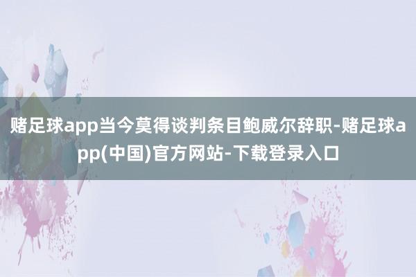 赌足球app当今莫得谈判条目鲍威尔辞职-赌足球app(中国)官方网站-下载登录入口