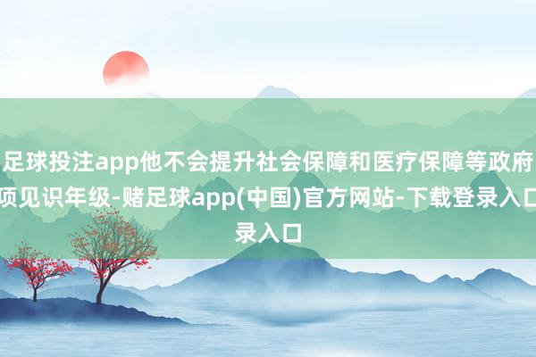 足球投注app他不会提升社会保障和医疗保障等政府项见识年级-赌足球app(中国)官方网站-下载登录入口