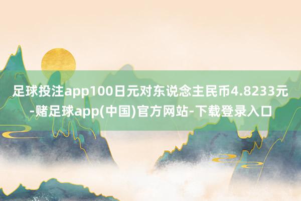 足球投注app100日元对东说念主民币4.8233元-赌足球app(中国)官方网站-下载登录入口
