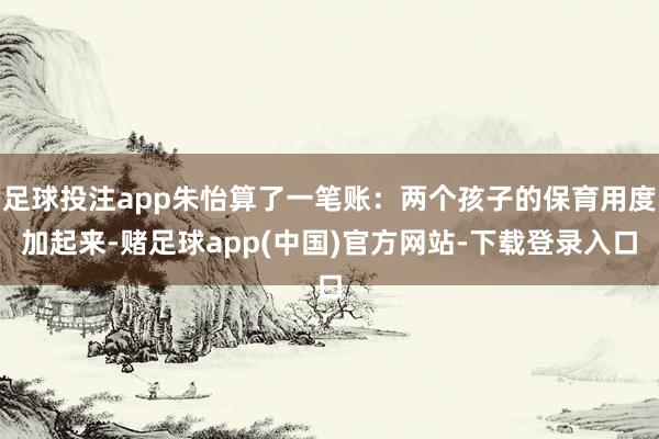 足球投注app朱怡算了一笔账：两个孩子的保育用度加起来-赌足球app(中国)官方网站-下载登录入口