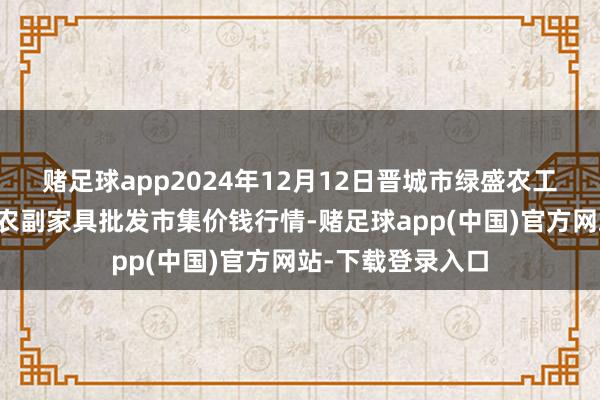 赌足球app2024年12月12日晋城市绿盛农工商实业有限公司农副家具批发市集价钱行情-赌足球app(中国)官方网站-下载登录入口