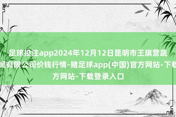 足球投注app2024年12月12日昆明市王旗营蔬菜批发阛阓有限公司价钱行情-赌足球app(中国)官方网站-下载登录入口