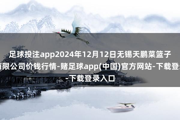 足球投注app2024年12月12日无锡天鹏菜篮子工程有限公司价钱行情-赌足球app(中国)官方网站-下载登录入口