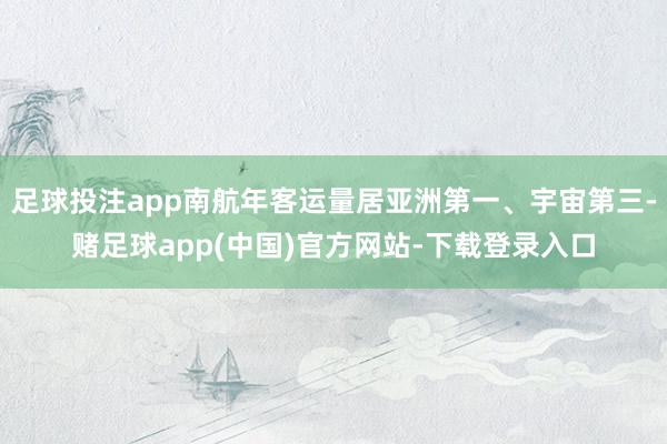 足球投注app南航年客运量居亚洲第一、宇宙第三-赌足球app(中国)官方网站-下载登录入口