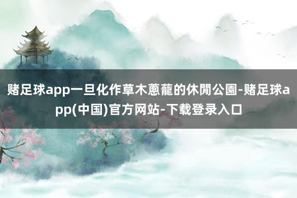 赌足球app一旦化作草木蔥蘢的休閒公園-赌足球app(中国)官方网站-下载登录入口