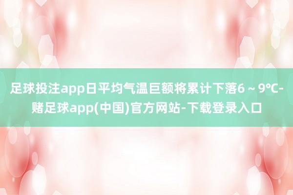 足球投注app日平均气温巨额将累计下落6～9℃-赌足球app(中国)官方网站-下载登录入口