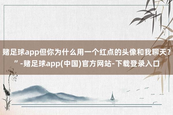 赌足球app但你为什么用一个红点的头像和我聊天？”-赌足球app(中国)官方网站-下载登录入口