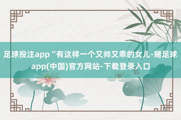 足球投注app“有这样一个又帅又乖的女儿-赌足球app(中国)官方网站-下载登录入口