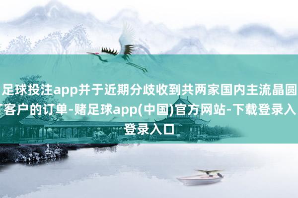 足球投注app并于近期分歧收到共两家国内主流晶圆厂客户的订单-赌足球app(中国)官方网站-下载登录入口
