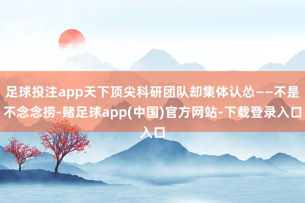 足球投注app天下顶尖科研团队却集体认怂——不是不念念捞-赌足球app(中国)官方网站-下载登录入口