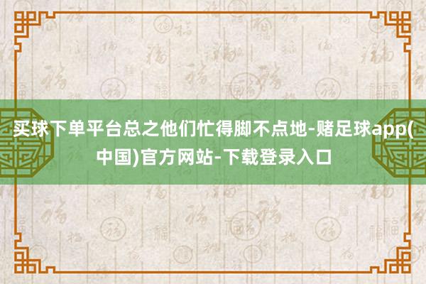 买球下单平台总之他们忙得脚不点地-赌足球app(中国)官方网站-下载登录入口