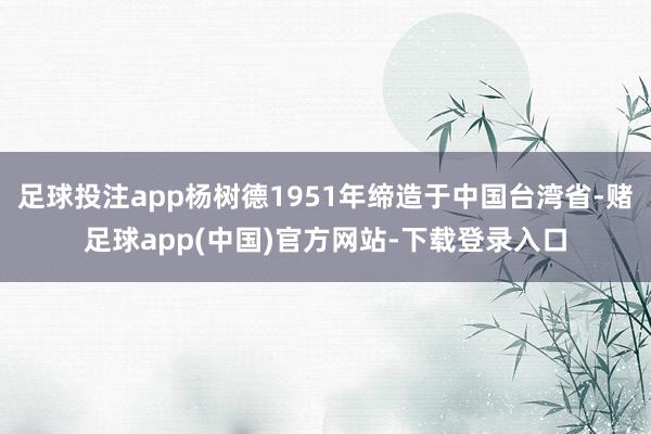 足球投注app杨树德1951年缔造于中国台湾省-赌足球app(中国)官方网站-下载登录入口
