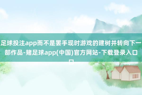 足球投注app而不是罢手现时游戏的建树并转向下一部作品-赌足球app(中国)官方网站-下载登录入口