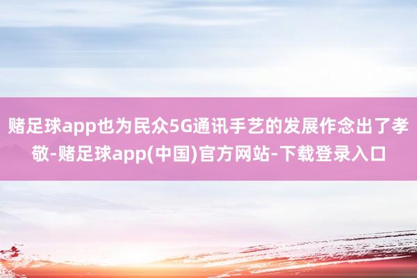 赌足球app也为民众5G通讯手艺的发展作念出了孝敬-赌足球app(中国)官方网站-下载登录入口