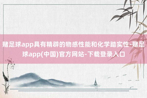 赌足球app具有精辟的物感性能和化学踏实性-赌足球app(中国)官方网站-下载登录入口