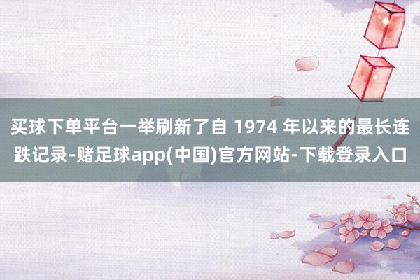 买球下单平台一举刷新了自 1974 年以来的最长连跌记录-赌足球app(中国)官方网站-下载登录入口