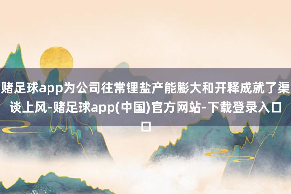 赌足球app为公司往常锂盐产能膨大和开释成就了渠谈上风-赌足球app(中国)官方网站-下载登录入口