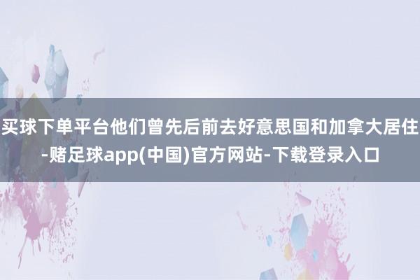 买球下单平台他们曾先后前去好意思国和加拿大居住-赌足球app(中国)官方网站-下载登录入口