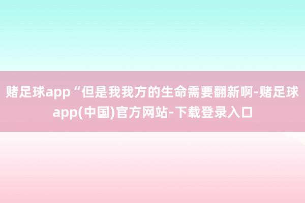 赌足球app“但是我我方的生命需要翻新啊-赌足球app(中国)官方网站-下载登录入口