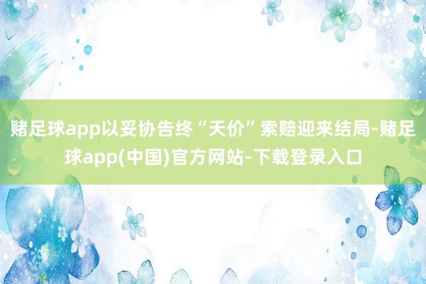 赌足球app以妥协告终“天价”索赔迎来结局-赌足球app(中国)官方网站-下载登录入口