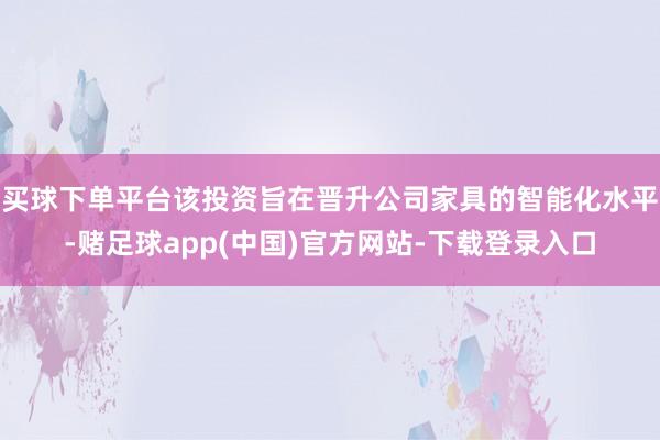 买球下单平台该投资旨在晋升公司家具的智能化水平-赌足球app(中国)官方网站-下载登录入口