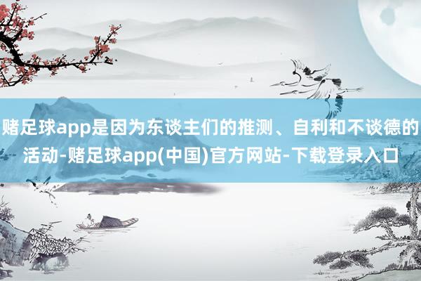 赌足球app是因为东谈主们的推测、自利和不谈德的活动-赌足球app(中国)官方网站-下载登录入口