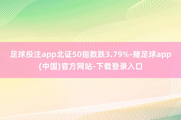 足球投注app北证50指数跌3.79%-赌足球app(中国)官方网站-下载登录入口