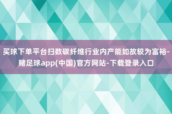 买球下单平台扫数碳纤维行业内产能如故较为富裕-赌足球app(中国)官方网站-下载登录入口