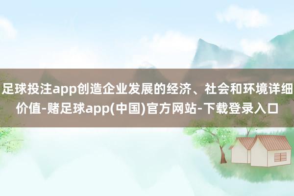 足球投注app创造企业发展的经济、社会和环境详细价值-赌足球app(中国)官方网站-下载登录入口