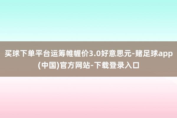 买球下单平台运筹帷幄价3.0好意思元-赌足球app(中国)官方网站-下载登录入口