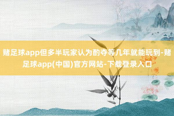 赌足球app但多半玩家认为酌夺等几年就能玩到-赌足球app(中国)官方网站-下载登录入口