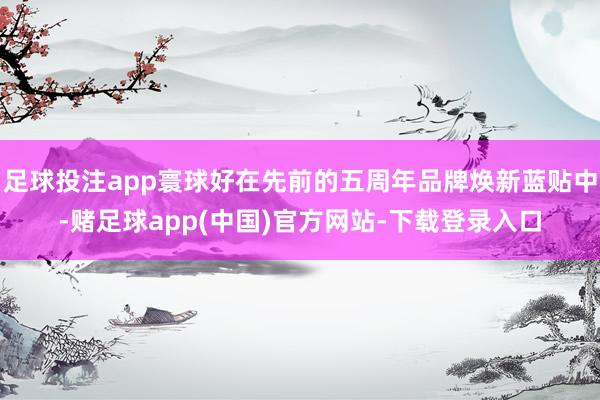 足球投注app寰球好在先前的五周年品牌焕新蓝贴中-赌足球app(中国)官方网站-下载登录入口