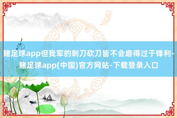 赌足球app但我军的刺刀砍刀皆不会磨得过于锋利-赌足球app(中国)官方网站-下载登录入口