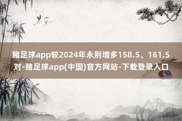 赌足球app较2024年永别增多158.5、161.5对-赌足球app(中国)官方网站-下载登录入口