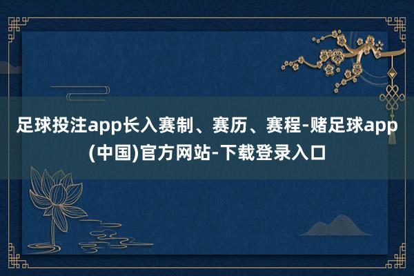 足球投注app长入赛制、赛历、赛程-赌足球app(中国)官方网站-下载登录入口