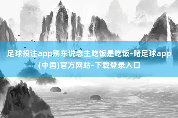 足球投注app别东说念主吃饭是吃饭-赌足球app(中国)官方网站-下载登录入口