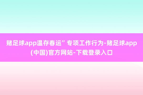 赌足球app温存春运”专项工作行为-赌足球app(中国)官方网站-下载登录入口