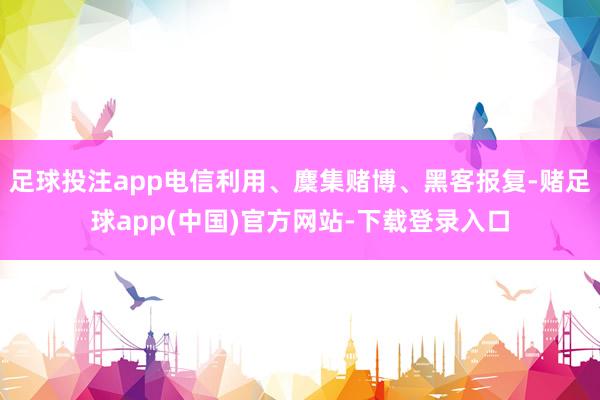 足球投注app电信利用、麇集赌博、黑客报复-赌足球app(中国)官方网站-下载登录入口