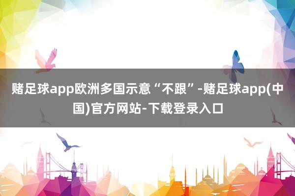 赌足球app欧洲多国示意“不跟”-赌足球app(中国)官方网站-下载登录入口
