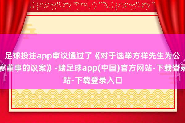 足球投注app审议通过了《对于选举方祥先生为公司寂寥董事的议案》-赌足球app(中国)官方网站-下载登录入口