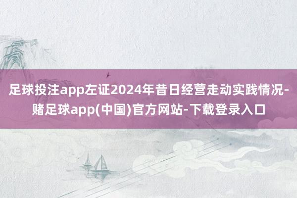 足球投注app左证2024年昔日经营走动实践情况-赌足球app(中国)官方网站-下载登录入口