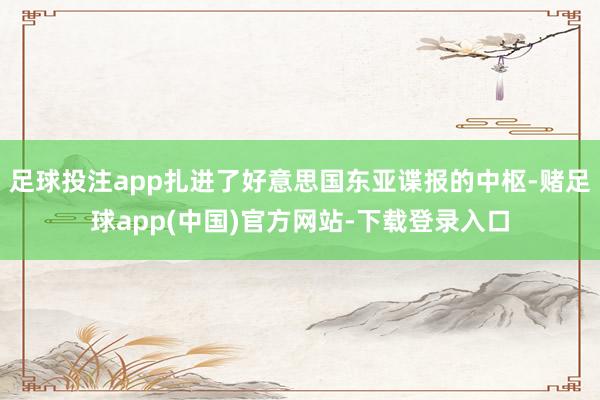 足球投注app扎进了好意思国东亚谍报的中枢-赌足球app(中国)官方网站-下载登录入口