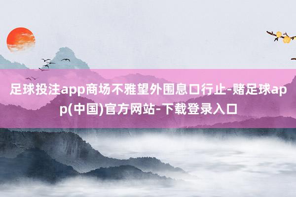 足球投注app商场不雅望外围息口行止-赌足球app(中国)官方网站-下载登录入口