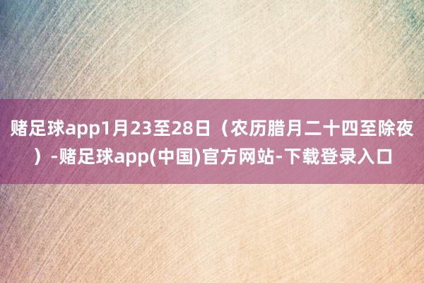 赌足球app1月23至28日（农历腊月二十四至除夜）-赌足球app(中国)官方网站-下载登录入口