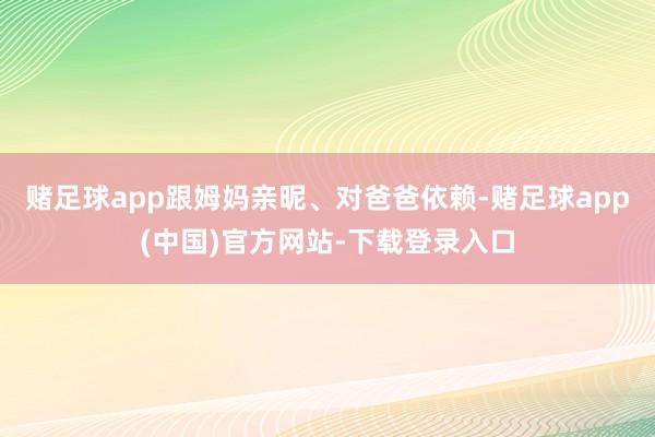 赌足球app跟姆妈亲昵、对爸爸依赖-赌足球app(中国)官方网站-下载登录入口