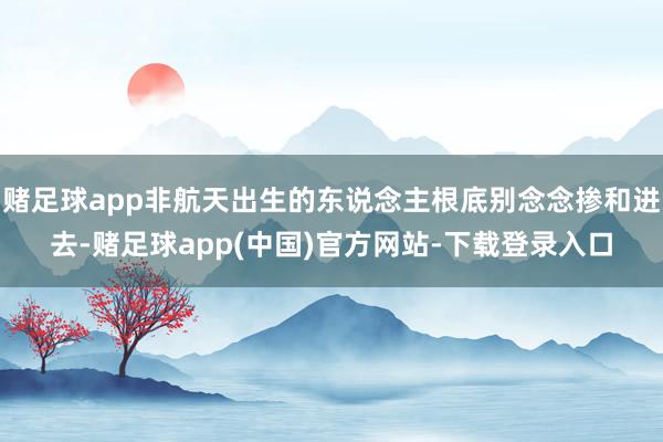 赌足球app非航天出生的东说念主根底别念念掺和进去-赌足球app(中国)官方网站-下载登录入口
